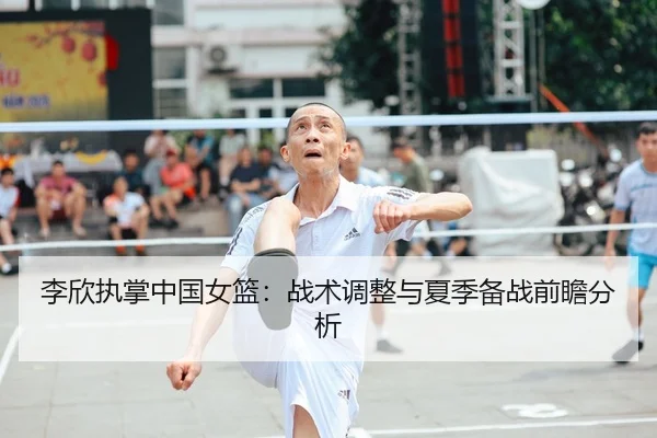 李欣执掌中国女篮：战术调整与夏季备战前瞻分析